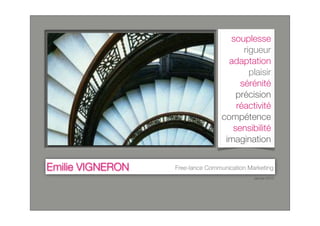 souplesse
                                        rigueur
                                    adaptation
                                          plaisir
                                       sérénité
                                      précision
                                      réactivité
                                  compétence
                                     sensibilité
                                   imagination


Emilie VIGNERON   Free-lance Communication Marketing
                                             Janvier 2010
 
