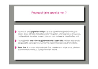 Pourquoi faire appel à moi ?




Pour vous faire gagner du temps : je suis rapidement opérationnelle, pas
besoin d’une période d’adaptation et d’intégration à l’entreprise ou à l’agence,
pas besoin de formation aux process non plus, puisque je travaille chez moi.

Pour apporter une corde supplémentaire à votre arc : chaque free-lance a
sa spécialité, son expertise. La mienne : la communication événementielle.

Pour être là où vous ne pouvez pas être : événements en province, plusieurs
événements le même jour, préparation en amont...
 