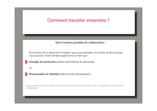 Comment travailler ensemble ?



                                        Voici 2 modes possibles de collaboration :



    En fonction de la nature de la mission que vous souhaitez me conﬁer et de sa durée,
    vous pouvez choisir de faire appel à moi en tant que :

    Chargée de production (statut intermittente du spectacle)

    ou

    Responsable de clientèle (statut d’auto-entrepreneur*)



*L’auto-entrepreneur n’est pas assujetti à la TVA. Mes factures et devis portent la mention "TVA. non applicable, art. 293 B du CGI."*
 www.apce.com
 