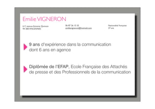 Emilie VIGNERON
6 C avenue Antoine Quinson   06 87 26 15 55               Nationalité française
94 300 VINCENNES             emilievigneron@hotmail.com   27 ans




      9 ans d'expérience dans la communication
      dont 6 ans en agence


      Diplômée de l’EFAP, Ecole Française des Attachés
      de presse et des Professionnels de la communication
 