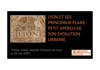 LYON ET SES
PRINCIPAUX PLANS :
PETIT APERCU DE
SON EVOLUTION
URBAINE
Tristan Vuillet, Société d’histoire de Lyon
le 22 mai 2023
 