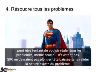 4. Résoudre tous les problèmes




    Il peut être tentant de vouloir régler tous les
      problèmes, même ceux qui n’existent pas.
GRC ne devraient pas plonger tête baissée sans valider
            la nature exacte du problème.
                                                     10
 