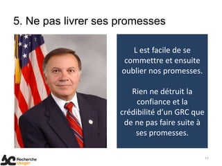 5. Ne pas livrer ses promesses

                        L est facile de se
                      commettre et ensuite
                     oublier nos promesses.

                        Rien ne détruit la
                          confiance et la
                     crédibilité d’un GRC que
                      de ne pas faire suite à
                         ses promesses.

                                                11
 