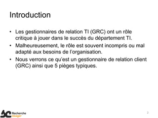 Introduction

• Les gestionnaires de relation TI (GRC) ont un rôle
  critique à jouer dans le succès du département TI.
• Malheureusement, le rôle est souvent incompris ou mal
  adapté aux besoins de l’organisation.
• Nous verrons ce qu’est un gestionnaire de relation client
  (GRC) ainsi que 5 pièges typiques.




                                                              2
 