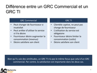 Différence entre un GRC Commercial et un
GRC TI
            GRC Commercial                                 GRC TI
   • Peut changer de fournisseur si         • Clientèle captive, ne peut pas
     insatisfait                              change de fournisseur
   • Peut arrêter d’utiliser le service     • L’utilisation du service est
     si il le désire                          obligatoire
   • Fournisseur désire augmenter la        • Fournisseur désire limiter la
     consommation (revenus)                   consommation (coûts)
   • Désire satisfaire son client           • Désire satisfaire son client




Bien qu’il y aie des similitudes, un GRC TI n’a pas le même focus que celui d’un GRC
     commercial. Par contre, la satisfaction est importante dans les deux cas.


                                                                                       4
 