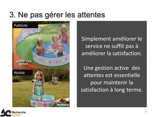 3. Ne pas gérer les attentes
 Publicité


                     Simplement améliorer le
                       service ne suffit pas à
                     améliorer la satisfaction.

                     Une gestion active des
 Réalité
                     attentes est essentielle
                        pour maintenir la
                    satisfaction à long terme.


                                                  9
 