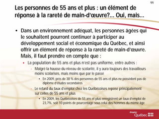 11
Les personnes de 55 ans et plus : un élément de
réponse à la rareté de main-d’œuvre?... Oui, mais...
• Dans un environnement adéquat, les personnes âgées qui
le souhaitent pourront continuer à participer au
développement social et économique du Québec, et ainsi
offrir un élément de réponse à la rareté de main-d’œuvre.
Mais, il faut prendre en compte que :
 La population de 55 ans et plus n’est pas uniforme, entre autres :
- Malgré la hausse du niveau de scolarité, il y aura toujours des travailleurs
moins scolarisés, mais moins que par le passé
• En 2009, près de 38 % des personnes de 55 ans et plus ne possèdent pas de
diplôme d’études secondaires
- Le retard du taux d’emploi chez les Québécoises repose principalement
sur celles de 55 ans et plus
• En 2009, les Québécoises de 55 ans et plus enregistrent un taux d’emploi de
23,7%, soit 10 points de pourcentage sous celui des hommes du même âge
 