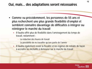 12
Oui, mais... des adaptations seront nécessaires
• Comme vu précédemment, les personnes de 55 ans et
plus recherchent une plus grande flexibilité d’emploi et
semblent connaître davantage de difficultés à intégrer ou
réintégrer le marché du travail
 Il faudra offrir plus de flexibilité dans l’aménagement du temps de
travail, notamment :
- La réduction des heures de travail
- La possibilité de ne travailler qu’une partie de l’année
 Il faudra également revoir la fiscalité et les régimes de retraite de façon
à accroître les incitatifs à demeurer sur le marché du travail
 