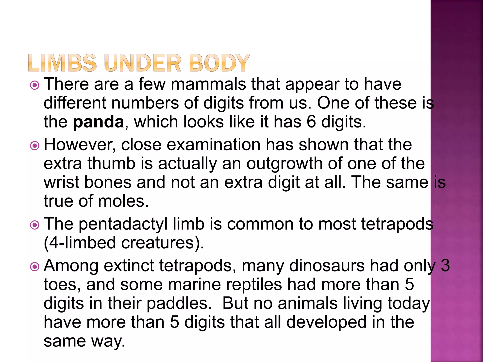  There are a few mammals that appear to have
different numbers of digits from us. One of these is
the panda, which looks like it has 6 digits.
 However, close examination has shown that the
extra thumb is actually an outgrowth of one of the
wrist bones and not an extra digit at all. The same is
true of moles.
 The pentadactyl limb is common to most tetrapods
(4-limbed creatures).
 Among extinct tetrapods, many dinosaurs had only 3
toes, and some marine reptiles had more than 5
digits in their paddles. But no animals living today
have more than 5 digits that all developed in the
same way.
 