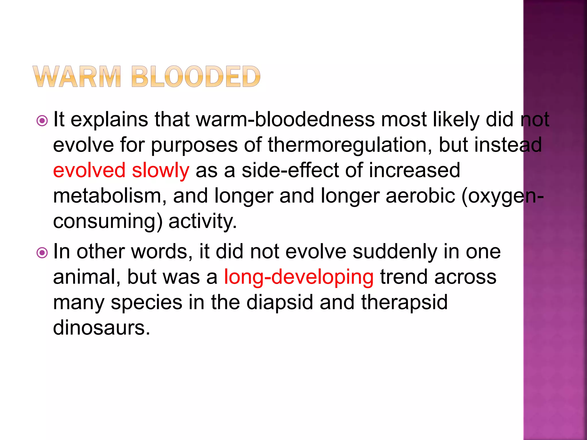  It explains that warm-bloodedness most likely did not
evolve for purposes of thermoregulation, but instead
evolved slowly as a side-effect of increased
metabolism, and longer and longer aerobic (oxygen-
consuming) activity.
 In other words, it did not evolve suddenly in one
animal, but was a long-developing trend across
many species in the diapsid and therapsid
dinosaurs.
 