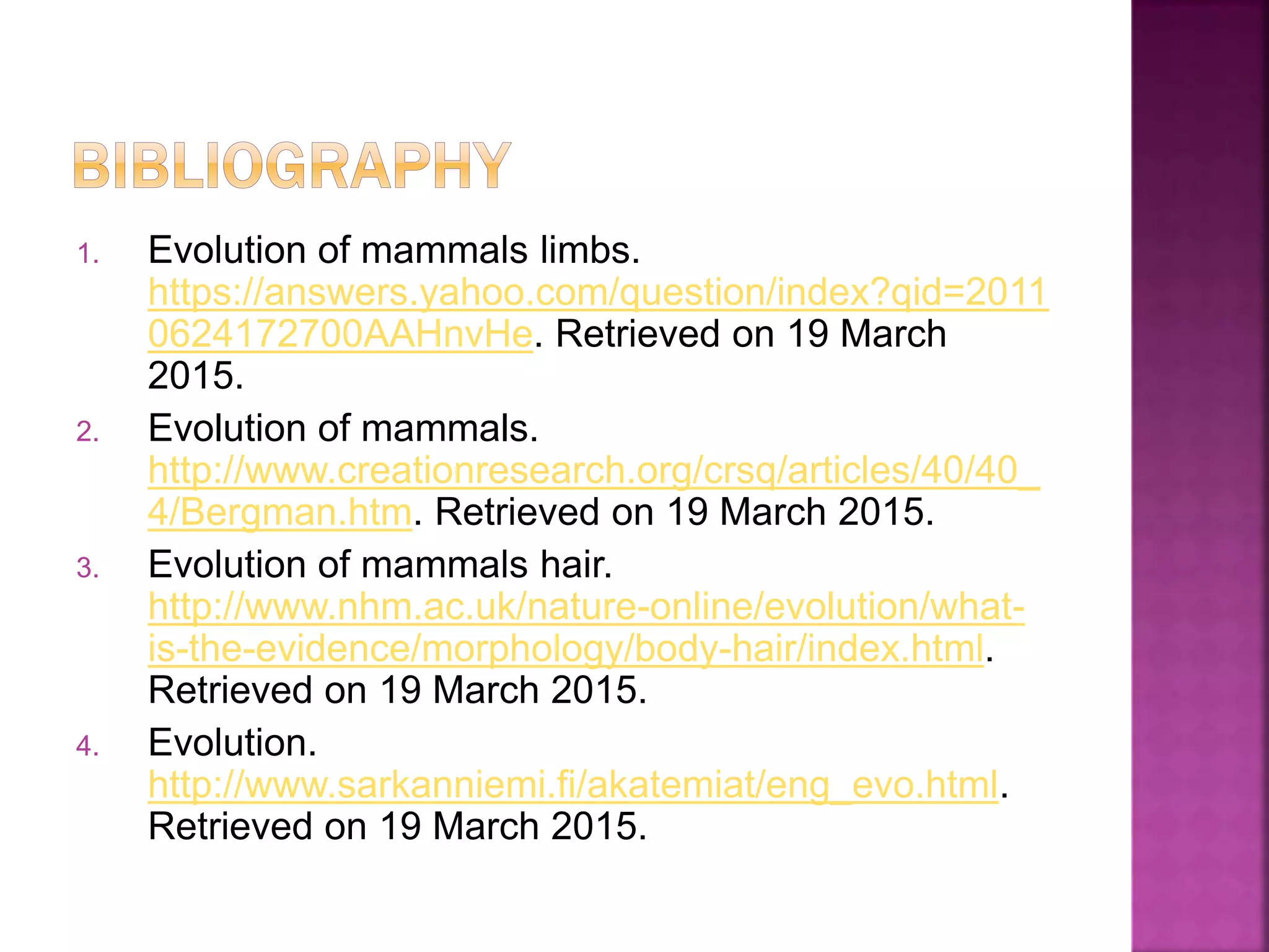1. Evolution of mammals limbs.
https://answers.yahoo.com/question/index?qid=2011
0624172700AAHnvHe. Retrieved on 19 March
2015.
2. Evolution of mammals.
http://www.creationresearch.org/crsq/articles/40/40_
4/Bergman.htm. Retrieved on 19 March 2015.
3. Evolution of mammals hair.
http://www.nhm.ac.uk/nature-online/evolution/what-
is-the-evidence/morphology/body-hair/index.html.
Retrieved on 19 March 2015.
4. Evolution.
http://www.sarkanniemi.fi/akatemiat/eng_evo.html.
Retrieved on 19 March 2015.
 