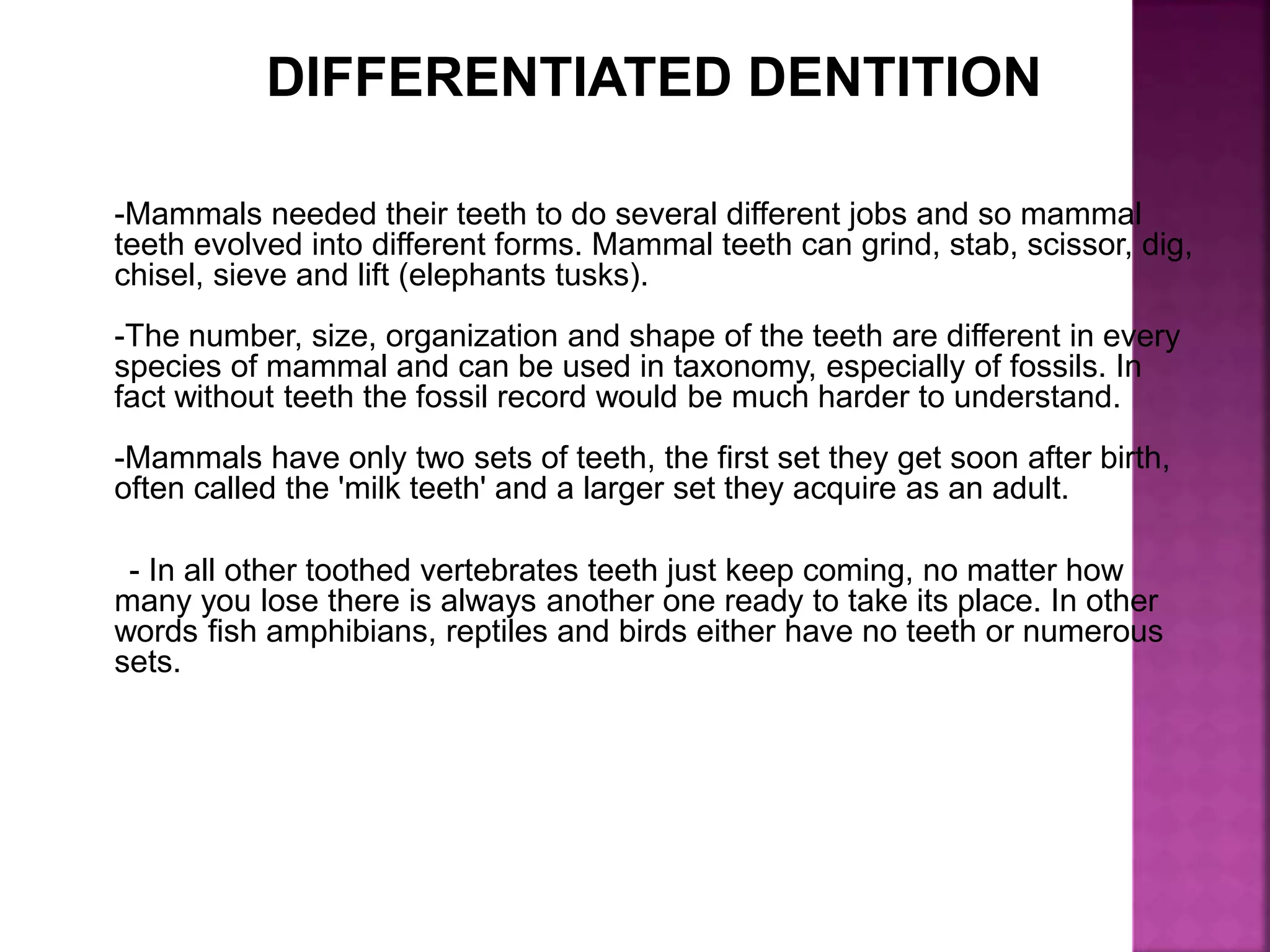 DIFFERENTIATED DENTITION
-Mammals needed their teeth to do several different jobs and so mammal
teeth evolved into different forms. Mammal teeth can grind, stab, scissor, dig,
chisel, sieve and lift (elephants tusks).
-The number, size, organization and shape of the teeth are different in every
species of mammal and can be used in taxonomy, especially of fossils. In
fact without teeth the fossil record would be much harder to understand.
-Mammals have only two sets of teeth, the first set they get soon after birth,
often called the 'milk teeth' and a larger set they acquire as an adult.
- In all other toothed vertebrates teeth just keep coming, no matter how
many you lose there is always another one ready to take its place. In other
words fish amphibians, reptiles and birds either have no teeth or numerous
sets.
 