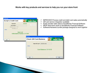 Works with key products and services to help you run your store front IMPROVED! Process credit and debit card sales automatically Gift card service integration available Easily transfer sales data to QuickBooks Financial Software NEW! Send time cards to QuickBooks Financial Software Software/Hardware bundle package designed to work together 