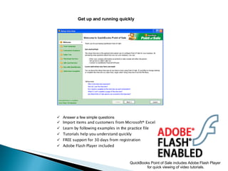 Get up and running quickly Answer a few simple questions Import items and customers from Microsoft® Excel Learn by following examples in the practice file Tutorials help you understand quickly FREE support for 30 days from registration Adobe Flash Player included QuickBooks Point of Sale includes Adobe Flash Player  for quick viewing of video tutorials. 
