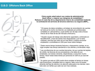 O.B.O  Offshore Back Office * El ingreso de datos contables y el trabajo de reconciliación de cuentas se hace por la noche vía Internet y es realizado por profesionales contables en Latinoamérica, cuyas tarifas son de bajo costo (incluso menos de la mitad de las del mercado americano).  * Nuestro equipo de trabajo esta altamente capacitado y entrenado en QuickBooks®, y hace las tareas mas dispendiosas y por lo tanto costosas, para las que cada vez es mas difícil y costoso encontrar empleados o contratistas en USA para hacer estos trabajos.  * Gaste menos tiempo haciendo facturas y chequeando cuentas, en su  lugar emplee mas tiempo atendiendo a sus clientes y sirviéndoles mejor.  * Las conciliaciones de sus cuentas bancarias, de sus cuentas de tarjetas de crédito, las facturas de sus proveedores y los datos de sus empleados, son tareas rutinarias, dispendiosas y consumen mucho tiempo. Hacer todas estas tareas por personas en USA es ya cosa del pasado.  * Su gente que esta en USA puede ahora emplear el tiempo en tareas mas productivas y rentables para su negocio, tales como el manejo eficiente del flujo de efectivo y la atención adecuada a los clientes, claro todo esto con tarifas que cada vez son mas costosas. Cómo puede usted reducir sus costos de administración  (back office)  y mejorar sus márgenes de rentabilidad ?  Reduzca el costo fijo de su departamento interno de contabilidad mediante  la contratación de servicios de terceros externos a su negocio (BSP),... 