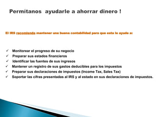Monitorear el progreso de su negocio El IRS  recomienda  mantener una buena contabilidad para que esta le ayude a: Preparar sus estados financieros Identificar las fuentes de sus ingresos Mantener un registro de sus gastos deducibles para los impuestos Preparar sus declaraciones de impuestos (Income Tax, Sales Tax) Soportar las cifras presentadas al IRS y al estado en sus declaraciones de impuestos. 
