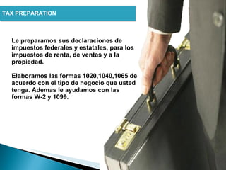 TAX PREPARATION  Le preparamos sus declaraciones de impuestos federales y estatales, para los impuestos de renta, de ventas y a la propiedad.  Elaboramos las formas 1020,1040,1065 de acuerdo con el tipo de negocio que usted tenga. Ademas le ayudamos con las formas W-2 y 1099. 