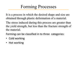 Forming Processes
It is a process in which the desired shape and size are
obtained through plastic deformation of a material.
The stress induced during this process are greater than
the yield strength, but less than the fracture strength of
the material.
Forming can be classified in to three categories:
• Cold working
• Hot working
 