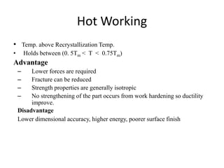 Hot Working
• Temp. above Recrystallization Temp.
• Holds between (0. 5Tm < T < 0.75Tm)
Advantage
– Lower forces are required
– Fracture can be reduced
– Strength properties are generally isotropic
– No strengthening of the part occurs from work hardening so ductility
improve.
Disadvantage
Lower dimensional accuracy, higher energy, poorer surface finish
 