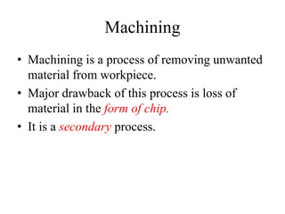 Machining
• Machining is a process of removing unwanted
material from workpiece.
• Major drawback of this process is loss of
material in the form of chip.
• It is a secondary process.
 