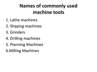 Names of commonly used
machine tools
1. Lathe machines
2. Shaping machines
3. Grinders
4. Drilling machines
5. Planning Machines
6.Milling Machines
 