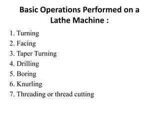 Basic Operations Performed on a
Lathe Machine :
1. Turning
2. Facing
3. Taper Turning
4. Drilling
5. Boring
6. Knurling
7. Threading or thread cutting
 