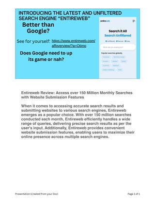 INTRODUCING THE LATEST AND UNFILTERED
SEARCH ENGINE “ENTIREWEB”
Better than
Google?
See for yourself: https://www.entireweb.com/
affoverview/?a=Otimo
Does Google need to up
its game or nah?
Presentation (created from your Doc) Page 1 of 1
Entireweb Review: Access over 150 Million Monthly Searches
with Website Submission Features
When it comes to accessing accurate search results and
submitting websites to various search engines, Entireweb
emerges as a popular choice. With over 150 million searches
conducted each month, Entireweb ef
fi
ciently handles a wide
range of queries, delivering precise search results as per the
user's input. Additionally, Entireweb provides convenient
website submission features, enabling users to maximize their
online presence across multiple search engines.
 