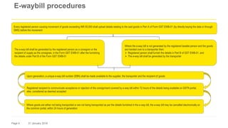 Page 4 31 January 2018
E-waybill procedures
Every registered person causing movement of goods exceeding INR 50,000 shall upload details relating to the said goods in Part A of Form GST EWB-01 (by directly keying the data or through
SMS) before the movement
The e-way bill shall be generated by the registered person as a consignor or the
recipient of supply as the consignee, in the Form GST EWB-01 after the furnishing
the details under Part B of the Form GST EWB-01
Where the e-way bill is not generated by the registered taxable person and the goods
are handed over to a transporter then:
 Registered person shall furnish the details in Part B of GST EWB-01, and
 The e-way bill shall be generated by the transporter
Upon generation, a unique e-way bill number (EBN) shall be made available to the supplier, the transporter and the recipient of goods
Registered recipient to communicate acceptance or rejection of the consignment covered by e-way bill within 72 hours of the details being available on GSTN portal,
else, considered as deemed accepted
Where goods are either not being transported or are not being transported as per the details furnished in the e-way bill, the e-way bill may be cancelled electronically on
the common portal, within 24 hours of generation
 