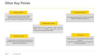 Page 7 31 January 2018
Other Key Points
The system allows transporter to prepare consolidated
E-Way bill for different consignments
Large tax payers can generate E-Way bill through API
interface
Under this, the E-Way bill number can be printed on
the invoice document
Consolidate E-Way bill
API Interface
System allows the user to update the vehicle number in
Part-B of the form EWB-01 using either e-way bill
number/generated date/generator GSTIN
Updating vehicle number
It has been proposed that based on the e-Way Bills
generated, the system pulls the GSTR-1 related
information and pushes it to the taxpayers GSTR-1 returns
Linkage with GSTR1
The system alerts and notifies the users through the web
and SMS about the various activities like new notifications,
rejected EWB, verified EWB, etc.
Alerting the tax payer
 