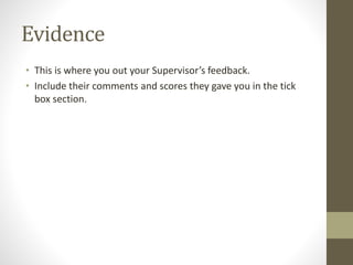 Evidence
• This is where you out your Supervisor’s feedback.
• Include their comments and scores they gave you in the tick
box section.
 