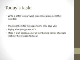 Today’s task:
• Write a letter to your work experience placement that
includes;
• Thanking them for the opportunity they gave you
• Saying what you got out of it
• Make it a bit personal, maybe mentioning names of people
that may have supported you?
 