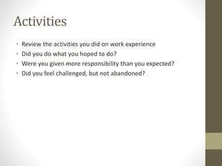 Activities
• Review the activities you did on work experience
• Did you do what you hoped to do?
• Were you given more responsibility than you expected?
• Did you feel challenged, but not abandoned?
 
