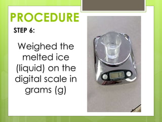PROCEDURE
STEP 6:
Weighed the
melted ice
(liquid) on the
digital scale in
grams (g)
 