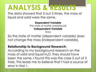 ANALYSIS & RESULTS
The data showed that 2 out 3 times, the mass of
liquid and solid were the same.
Dependent Variable
The state of matter (solid/liquid)
Independent Variable
Mass
So the state of matter (dependent variable) does
not change the mass (independent variable).
Relationship to Background Research:
According to my background research on the
mass of solid and liquid H2O, they should have
been the same. I found this was the case 2 out of 3
trials. This leads me to believe that I had a source of
error in trial 1.
 