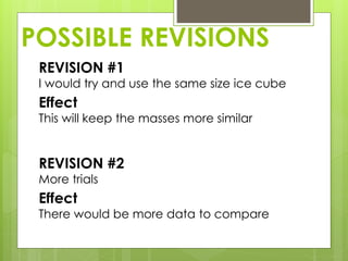 POSSIBLE REVISIONS
REVISION #1
I would try and use the same size ice cube
Effect
This will keep the masses more similar
REVISION #2
More trials
Effect
There would be more data to compare
 