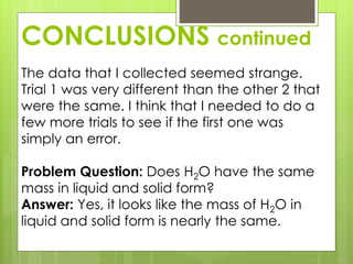 CONCLUSIONS continued
The data that I collected seemed strange.
Trial 1 was very different than the other 2 that
were the same. I think that I needed to do a
few more trials to see if the first one was
simply an error.
Problem Question: Does H2O have the same
mass in liquid and solid form?
Answer: Yes, it looks like the mass of H2O in
liquid and solid form is nearly the same.
 