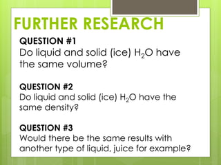 FURTHER RESEARCH
QUESTION #1
Do liquid and solid (ice) H2O have
the same volume?
QUESTION #2
Do liquid and solid (ice) H2O have the
same density?
QUESTION #3
Would there be the same results with
another type of liquid, juice for example?
 