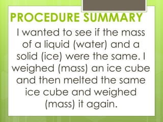 PROCEDURE SUMMARY
I wanted to see if the mass
of a liquid (water) and a
solid (ice) were the same. I
weighed (mass) an ice cube
and then melted the same
ice cube and weighed
(mass) it again.
 