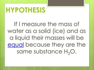 HYPOTHESIS
If I measure the mass of
water as a solid (ice) and as
a liquid their masses will be
equal because they are the
same substance H2O.
 