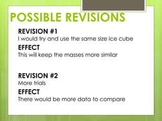 POSSIBLE REVISIONS
REVISION #1
I would try and use the same size ice cube
EFFECT
This will keep the masses more similar
REVISION #2
More trials
EFFECT
There would be more data to compare
 