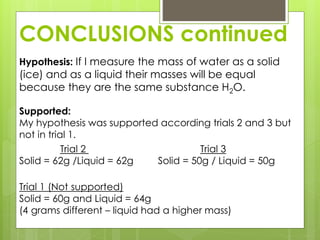 CONCLUSIONS continued
Hypothesis: If I measure the mass of water as a solid
(ice) and as a liquid their masses will be equal
because they are the same substance H2O.
Supported:
My hypothesis was supported according trials 2 and 3 but
not in trial 1.
Trial 2 Trial 3
Solid = 62g /Liquid = 62g Solid = 50g / Liquid = 50g
Trial 1 (Not supported)
Solid = 60g and Liquid = 64g
(4 grams different – liquid had a higher mass)
 