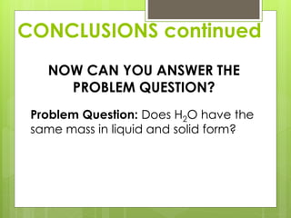 CONCLUSIONS continued
NOW CAN YOU ANSWER THE
PROBLEM QUESTION?
Problem Question: Does H2O have the
same mass in liquid and solid form?
 