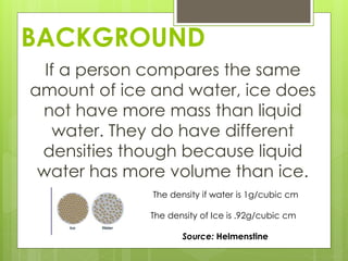 BACKGROUND
If a person compares the same
amount of ice and water, ice does
not have more mass than liquid
water. They do have different
densities though because liquid
water has more volume than ice.
The density if water is 1g/cubic cm
The density of Ice is .92g/cubic cm
Source: Helmenstine
 
