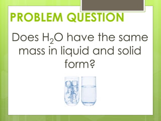 PROBLEM QUESTION
Does H2O have the same
mass in liquid and solid
form?
 