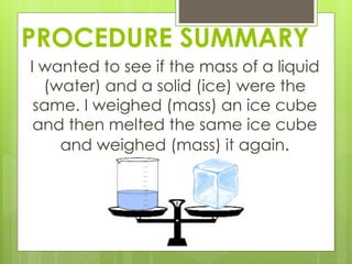 PROCEDURE SUMMARY
I wanted to see if the mass of a liquid
(water) and a solid (ice) were the
same. I weighed (mass) an ice cube
and then melted the same ice cube
and weighed (mass) it again.
 