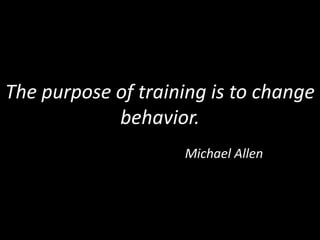 The purpose of training is to change behavior. Michael Allen 