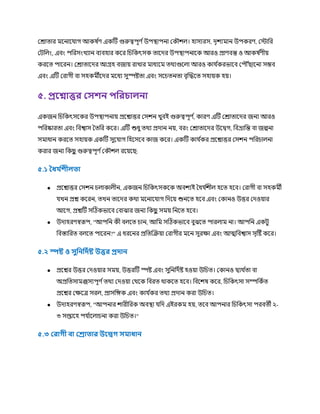 ররাত্ার র্মকনাক াগ আকষ ণ
র্ একটি গুরুত্বপূর্ ণউপস্থ্াপনা রক িে। হাসযরস, েৃিযর্মান উপকরর্, রস্টাচর
রিচেং, এবং পচরসংখযান বযবহার ককর চিচকৎসক ত্াকের উপস্থ্াপনাকক আরও প্রার্বন্ত ও আকষ ণ
র্ীয়
করকত্ পাকরন। ররাত্াকের আগ্রহ বজায় রাখার র্মাধযকর্ম ত্র্থযগুকো আরও কা ণ
করভাকব রপ ৌঁছাকনা সম্ভব
এবং এটি ররাগী বা সহকর্মীকের র্মকধয সুস্পষ্টত্া এবং সকিত্নত্া বৃক্রিকত্ সহায়ক হয়।
৫. প্ররনাির লসেন পফরিােনা
একজন চিচকৎসককর উপস্থ্াপনায় প্রকশ্নাির রসিন খুবই গুরুত্বপূর্ ণ
, কারর্ এটি ররাত্াকের জনয আরও
পচরষ্কারত্া এবং চবশ্বাস তত্চর ককর। এটি শুধু ত্র্থয প্রোন নয়, বরং ররাত্াকের উকিগ, চবভ্রাচন্ত বা জল্পনা
সর্মাধান করকত্ সহায়ক একটি সুক াগ চহকসকব কাজ ককর। একটি কা ণ
কর প্রকশ্নাির রসিন পচরিােনা
করার জনয চকছ
ু গুরুত্বপূর্ ণরক িে রকয়কছ:
৫.১ ধধ্ থ
েীে া
● প্রকশ্নাির রসিন িোকােীন, একজন চিচকৎসককক অবিযই তধ ণ
িীে হকত্ হকব। ররাগী বা সহকর্মী
খন প্রশ্ন ককরন, ত্খন ত্াকের কর্থা র্মকনাক াগ চেকয় শুনকত্ হকব এবং রকানও উির রেওয়ার
আকগ, প্রশ্নটি সটিকভাকব রবাঝার জনয চকছ
ু সর্ময় চনকত্ হকব।
● উোহরর্স্বরূপ, "আপচন কী বেকত্ িান, আচর্ম সটিকভাকব বুঝকত্ পারোর্ম না। আপচন একিু
চবস্তাচরত্ বেকত্ পাকরন?" এ ধরকনর প্রচত্ক্রক্রয়া ররাগীর র্মকন সুরক্ষা এবং আত্মচবশ্বাস সৃটষ্ট ককর।
৫.২ স্পষ্ট ও সুফনফদথষ্ট উির প্রদান
● প্রকশ্নর উির রেওয়ার সর্ময়, উিরটি স্পষ্ট এবং সুচনচেণষ্ট হওয়া উচিত্। রকানও িযর্থ ণ
ত্া বা
অপ্রচত্সার্মজসযপূর্ ণত্র্থয রেওয়া রর্থকক চবরত্ র্থাককত্ হকব। চবকিষ ককর, চিচকৎসা সম্পচকণত্
প্রকশ্নর রক্ষকত্র সরে, প্রাসচেক এবং কা ণ
কর ত্র্থয প্রোন করা উচিত্।
● উোহরর্স্বরূপ, "আপনার িারীচরক অবস্থ্া চে এইরকর্ম হয়, ত্কব আপনার চিচকৎসা পরবত্ী ২-
৩ সপ্তাকহ প ণ
াকোিনা করা উচিত্।"
৫.৩ লরাগী িা লরা ার উরেগ স াধ্ান
 