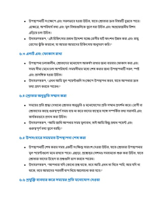 ● উপস্থ্াপনাটি সংকক্ষকপ এবং সরেভাকব হওয়া উচিত্, াকত্ ররাত্ারা দ্রুত্ চবষয়টি বুঝকত্ পাকর।
একক্ষকত্র, অপচরহা ণত্র্থয এবং র্মূে চবষয়গুচেকক ত্ু কে ধরা উচিত্ এবং অপ্রকয়াজনীয় চবিে
এচ়েকয় িো উচিত্।
● উোহরর্স্বরূপ, "এই চিচকৎসার প্রধান উকেিয হকচ্ছ ররাগীর হািণ িাংিন উন্নত্ করা এবং স্নায়ু
ররাকগর ঝুুঁ চক কর্মাকনা, া আর্মরা আর্মাকের চিচকৎসায় অনুসরর্ কচর।"
৬.৩ এোটথ এিাং লিাকাস রাখা
● উপস্থ্াপনা িোকােীন, ররাত্াকের র্মকনাক াগ আকষ ণ
র্ রাখার জনয বারবার রিাকাস করা এবং
সর্ময় সীর্মা রর্মকন িো অপচরহা ণ
। সর্ময়সীর্মার র্মকধয রিষ করার জনয উপস্থ্াপনাটি সরে, স্পষ্ট
এবং প্রাসচেক হওয়া উচিত্।
● উোহরর্স্বরূপ, "এখন আচর্ম র্মূে পকয়ন্টগুচে সংকক্ষকপ উপস্থ্াপন করব, াকত্ আপনারা দ্রুত্
ত্র্থয গ্রহর্ করকত্ পাকরন।"
৬.৪ লরা ার অনুভূফ সম্মান করা
● সর্মকয়র প্রচত্ রিা রেখাকনা ররাত্ার অনুভূচত্ ও র্মকনাক াকগর প্রচত্ সম্মান প্রেি ণ
ন ককর। ররাগী বা
ররাত্াকের কাকছ গুরুত্বপূর্ ণসর্ময় বযয় না ককর ত্াকের স্বাকস্থ্যর সকে সম্পচকণত্ ত্র্থয সরাসচর এবং
কা ণ
করভাকব প্রোন করা উচিত্।
● উোহরর্স্বরূপ, "আচর্ম জাচন আপনার সর্ময় র্মূেযবান, ত্াই আচর্ম চকছ
ু প্রধান পকয়ন্ট এবং
গুরুত্বপূর্ ণত্র্থয ত্ু কে ধরচছ।"
৬.৫ উপসাংহারর স য় উপস্থাপনা লেষ করা
● উপস্থ্াপনাটি রিষ করার সর্ময় একটি সংচক্ষপ্ত সারাংি রেওয়া উচিত্, াকত্ ররাত্ারা উপস্থ্াপনার
র্মূে পকয়ন্টগুকো র্মকন রাখকত্ পাকর। এছা়ো, প্রকশ্নাির রসিনও সর্ময়র্মকত্া শুরু করা উচিত্, াকত্
ররাত্ারা ত্াকের উকিগ বা প্রশ্নগুচে ভাগ করকত্ পাকরন।
● উোহরর্স্বরূপ, "আপনারা চে রকাকনা প্রশ্ন র্থাকক, ত্কব আচর্ম এখন ত্া চনকত্ পাচর, আর চে না
র্থাকক, ত্কব আর্মাকের পরবত্ী ধাপ চনকয় আকোিনা করা হকব।"
৬.৬ প্র ুদ্ধি িযিহার করর স রয়র প্রফ রনার াগ লদওয়া
 