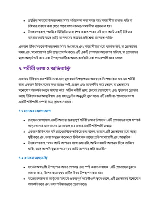 ● প্র ুক্রক্তর সাহাক য উপস্থ্াপনার সর্ময় পচরিােনা করা সহজ হয়। সর্ময় সীর্মা রাখকত্, র্চ়ে বা
িাইর্মার বযবহার করা র কত্ পাকর াকত্ রকানও সর্ময়সীর্মা েঙ্ঘন না হয়।
● উোহরর্স্বরূপ, "আচর্ম ৫ চর্মচনকির র্মকধয রিষ করকত্ পারব, এই জনয আচর্ম একটি িাইর্মার
বযবহার করচছ াকত্ আচর্ম আপনাকের সর্মকয়র প্রচত্ রিা জানাকত্ পাচর।"
একজন চিচকৎসককক উপস্থ্াপনার সর্ময় সংকক্ষকপ এবং সর্ময় সীর্মার র্মকধয র্থাককত্ হকব, া ররাত্াকের
সর্ময় এবং র্মকনাক াকগর প্রচত্ রিা প্রেি ণ
ন ককর। এটি একটি রপিাোর আিরকর্র পচরিয়, া ররাত্াকের
র্মকধয আস্থ্া তত্চর ককর এবং উপস্থ্াপনাটিকক আরও কা ণ
করী এবং প্রভাবিােী ককর রত্াকে।
৭. েরীরী ভাষা ও অফভিযদ্ধি
একজন চিচকৎসককর িরীরী ভাষা এবং র্মুখাবয়ব উপস্থ্াপনার গুরুত্বকক উকপক্ষা করা ায় না। িরীরী
ভাষা একজন চিচকৎসককর কর্থা আরও স্পষ্ট, প্রাজে এবং আকষ ণ
র্ীয় ককর রত্াকে, া ররাত্াকের
র্মকনাক াগ আকষ ণ
র্ করকত্ সাহা য ককর। সটিক িরীরী ভাষা, রিাকখর র াগাক াগ, এবং র্মুখাবয়ব ররাত্ার
কাকছ চিচকৎসককর আত্মচবশ্বাস এবং সহানুভূচত্র অনুভূচত্ ত্ু কে ধকর। এটি ররাগী বা ররাত্াকের সকে
একটি িক্রক্তিােী সম্পকণ গক়ে ত্ু েকত্ সহায়ক।
৭.১ লিারখর ল াগার াগ
● রিাকখর র াগাক াগ একটি অত্যন্ত গুরুত্বপূর্ ণিরীরী ভাষার উপাোন। এটি ররাত্াকের সকে সম্পকণ
গক়ে রত্াোর এবং ত্াকের র্মকনাক াগ ধকর রাখার একটি িক্রক্তিােী র্মাধযর্ম।
● একজন চিচকৎসক চে রিাকখর চেকক ত্াচককয় কর্থা বকেন, ত্াহকে এটি ররাত্াকের র্মকধয আস্থ্া
সৃটষ্ট ককর এবং ত্ারা অনুভব ককরন র চিচকৎসক ত্াকের প্রচত্ র্মকনাক াগী এবং আন্তচরক।
● উোহরর্স্বরূপ, " খন আচর্ম আপনার সকে কর্থা বচে, আচর্ম সরাসচর আপনার চেকক ত্াচককয়
র্থাচক, াকত্ আপচন বুঝকত্ পাকরন র আচর্ম আপনার প্রচত্ আগ্রহী।"
৭.২ হার র অিভফি
● হাকত্র অেভচে উপস্থ্াপনা আরও প্রার্বন্ত এবং স্পষ্ট করকত্ সহায়ক। এটি ররাত্াকের বুঝকত্
সাহা য ককর, চবকিষ ককর খন জটিে চবষয় উপস্থ্াপন করা হয়।
● হাকত্র িোিে বা আঙুকের র্মাধযকর্ম গুরুত্বপূর্ ণপকয়ন্টগুচে ত্ু কে ধরকে, এটি ররাত্াকের র্মকনাক াগ
আকষ ণ
র্ ককর এবং ত্র্থয পচরষ্কারভাকব রপ্ররর্ ককর।
 