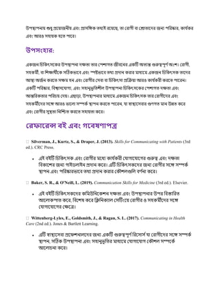 উপস্থ্াপনায় শুধু প্রকয়াজনীয় এবং প্রাসচেক ত্র্থযই রকয়কছ, ত্া ররাগী বা ররাত্াকের জনয পচরষ্কার, কা ণ
কর
এবং আরও সহায়ক হকত্ পাকর।
উপসাংহার:
একজন চিচকৎসককর উপস্থ্াপনা েক্ষত্া ত্ার রপিাগত্ জীবকনর একটি অত্যন্ত গুরুত্বপূর্ ণঅংি। ররাগী,
সহকর্মী, বা চিক্ষার্থীকক সটিকভাকব এবং স্পষ্টভাকব ত্র্থয প্রোন করার র্মাধযকর্ম একজন চিচকৎসক ত্াকের
আস্থ্া অজণন করকত্ সক্ষর্ম হন এবং ররাগীর রসবা বা চিচকৎসা প্রক্রক্রয়া আরও কা ণ
করী করকত্ পাকরন।
একটি পচরষ্কার, চবশ্বাসক াগয, এবং সহানুভূচত্িীে উপস্থ্াপনা চিচকৎসককর রপিাগত্ েক্ষত্া এবং
আন্তচরকত্ার পচরিয় রেয়। এছা়ো, উপস্থ্াপনার র্মাধযকর্ম একজন চিচকৎসক ত্ার ররাগীকের এবং
সহকর্মীকের সকে আরও ভাকো সম্পকণ স্থ্াপন করকত্ পাকরন, া স্বাস্থ্যকসবার গুর্গত্ র্মান উন্নত্ ককর
এবং ররাগীর সুস্থ্ত্া চনক্রিত্ করকত্ সহায়ত্া ককর।
লরিাররন্স িই এিাং গরিষণাপত্র
Silverman, J., Kurtz, S., & Draper, J. (2013). Skills for Communicating with Patients (3rd
ed.). CRC Press.
 এই বইটি চিচকৎসক এবং ররাগীর র্মকধয কা ণ
করী র াগাক াকগর গুরুত্ব এবং েক্ষত্া
চবকাকির জনয গাইিোইন প্রোন ককর। এটি চিচকৎসককের জনয ররাগীর সকে সম্পকণ
স্থ্াপন এবং পচরষ্কারভাকব ত্র্থয প্রোন করার রক িেগুচে বর্ ণ
না ককর।
Baker, S. R., & O'Neill, L. (2019). Communication Skills for Medicine (3rd ed.). Elsevier.
 এই বইটি চিচকৎসককের কচর্মউচনককিন েক্ষত্া এবং উপস্থ্াপনার উপর চবস্তাচরত্
আকোকপাত্ ককর, চবকিষ ককর চক্লচনকযাে রসটিংকয় ররাগীর ও সহকর্মীকের সকে
র াগাক াকগর রক্ষকত্র।
Wittenberg-Lyles, E., Goldsmith, J., & Ragan, S. L. (2017). Communicating in Health
Care (2nd ed.). Jones & Bartlett Learning.
 এটি স্বাস্থ্যকসবা প্রকিিনােকের জনয একটি গুরুত্বপূর্ ণচরকসাস ণ া ররাগীকের সকে সম্পকণ
স্থ্াপন, সটিক উপস্থ্াপনা এবং সহানুভূচত্র র্মাধযকর্ম র াগাক াগ রক িে সম্পককণ
আকোিনা ককর।
 